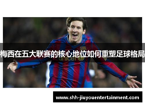 梅西在五大联赛的核心地位如何重塑足球格局